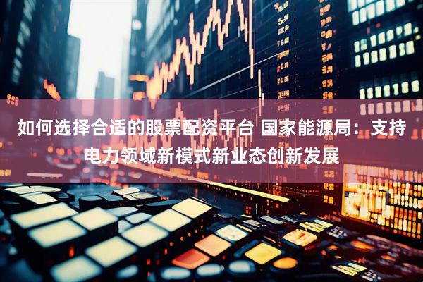 如何选择合适的股票配资平台 国家能源局：支持电力领域新模式新业态创新发展