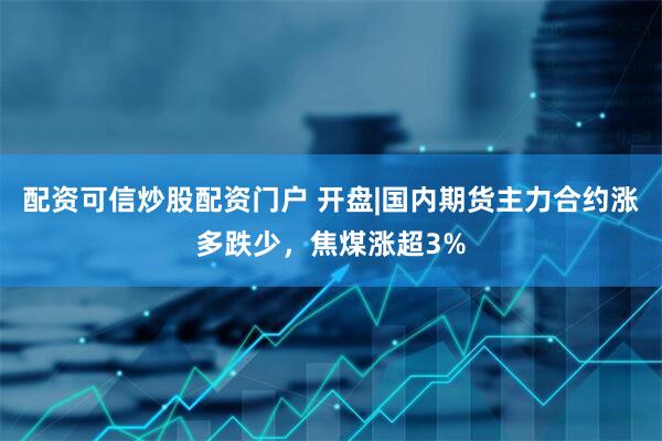配资可信炒股配资门户 开盘|国内期货主力合约涨多跌少，焦煤涨超3%