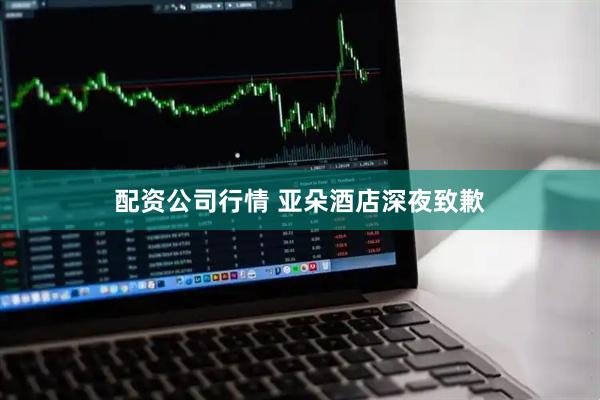 配资公司行情 亚朵酒店深夜致歉