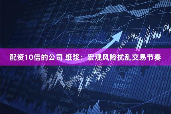 配资10倍的公司 纸浆：宏观风险扰乱交易节奏