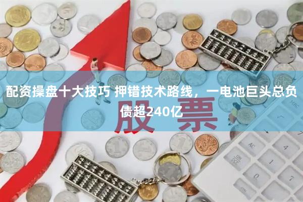 配资操盘十大技巧 押错技术路线，一电池巨头总负债超240亿