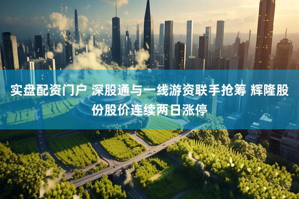 实盘配资门户 深股通与一线游资联手抢筹 辉隆股份股价连续两日涨停