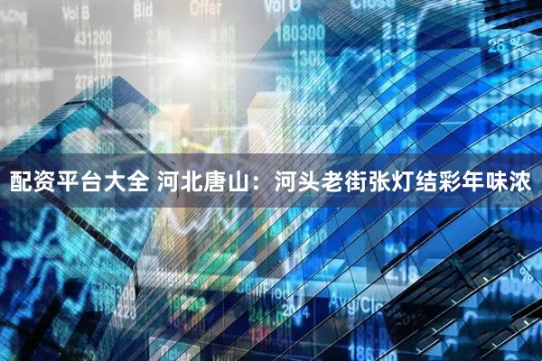 配资平台大全 河北唐山：河头老街张灯结彩年味浓