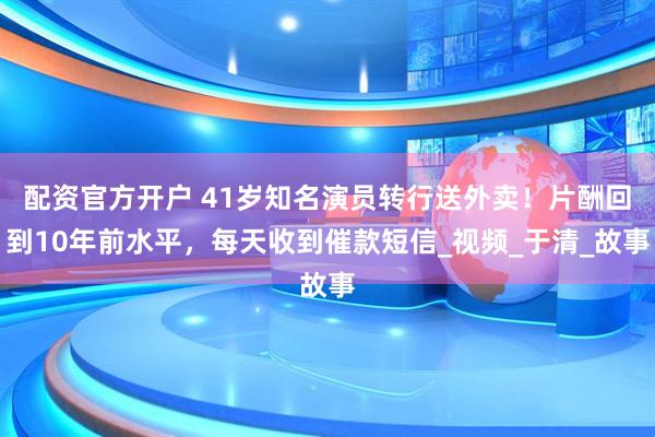配资官方开户 41岁知名演员转行送外卖！片酬回到10年前水平，每天收到催款短信_视频_于清_故事