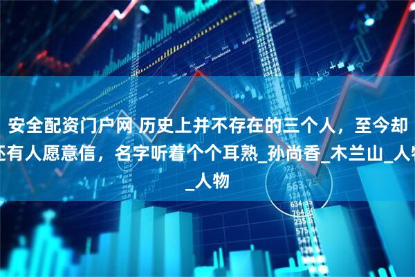安全配资门户网 历史上并不存在的三个人，至今却还有人愿意信，名字听着个个耳熟_孙尚香_木兰山_人物