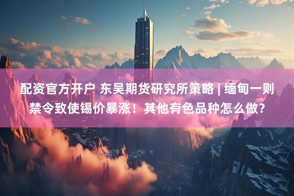 配资官方开户 东吴期货研究所策略 | 缅甸一则禁令致使锡价暴涨！其他有色品种怎么做？