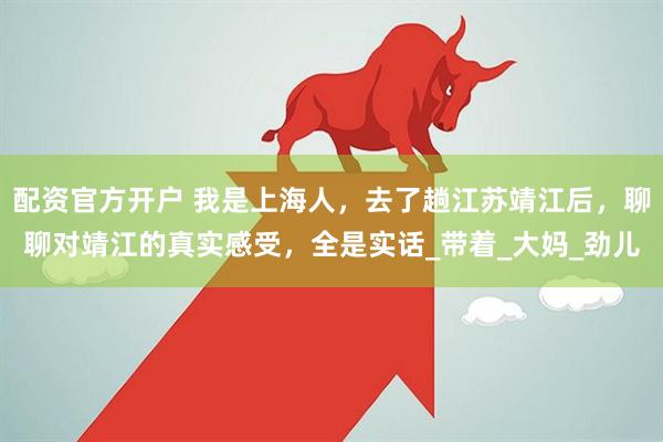 配资官方开户 我是上海人，去了趟江苏靖江后，聊聊对靖江的真实感受，全是实话_带着_大妈_劲儿