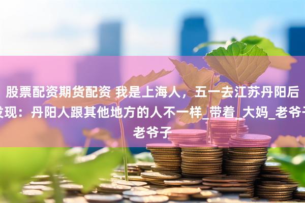 股票配资期货配资 我是上海人，五一去江苏丹阳后发现：丹阳人跟其他地方的人不一样_带着_大妈_老爷子