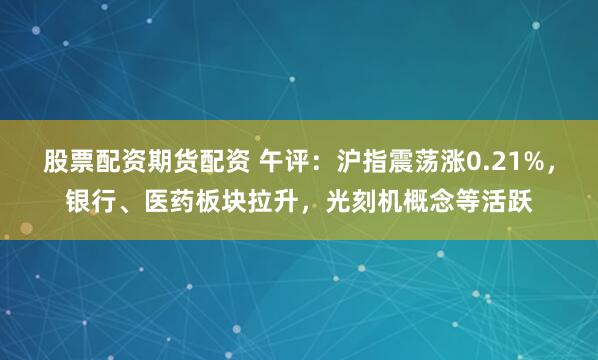股票配资期货配资 午评：沪指震荡涨0.21%，银行、医药板块拉升，光刻机概念等活跃