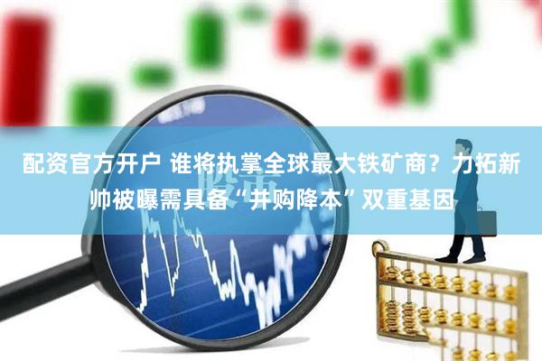 配资官方开户 谁将执掌全球最大铁矿商？力拓新帅被曝需具备“并购降本”双重基因