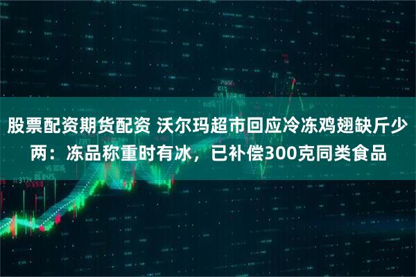 股票配资期货配资 沃尔玛超市回应冷冻鸡翅缺斤少两：冻品称重时有冰，已补偿300克同类食品