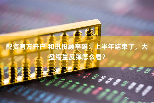 配资官方开户 和讯投顾李雄：上半年结束了，大盘缩量反弹怎么看？