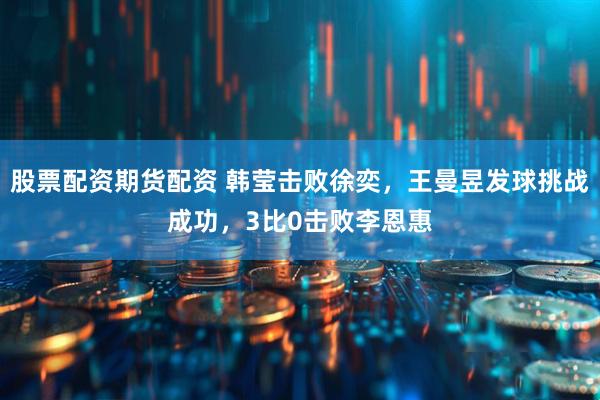 股票配资期货配资 韩莹击败徐奕，王曼昱发球挑战成功，3比0击败李恩惠