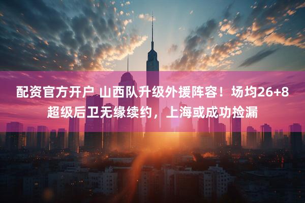 配资官方开户 山西队升级外援阵容！场均26+8超级后卫无缘续约，上海或成功捡漏