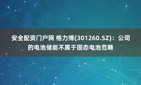 安全配资门户网 格力博(301260.SZ)：公司的电池储能不属于固态电池范畴