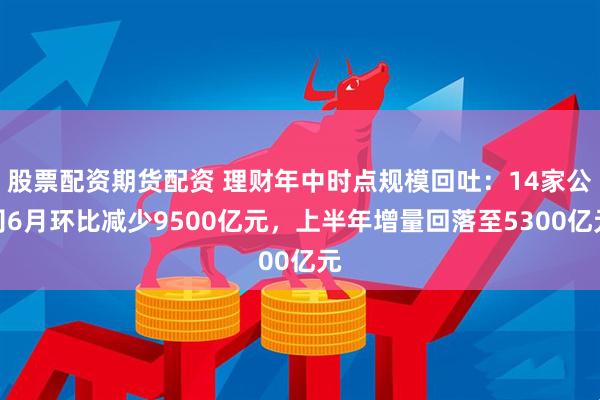 股票配资期货配资 理财年中时点规模回吐：14家公司6月环比减少9500亿元，上半年增量回落至5300亿元