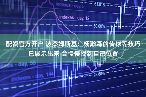 配资官方开户 波杰姆斯基：杨瀚森的传球等技巧已展示出来 会慢慢找到自己位置