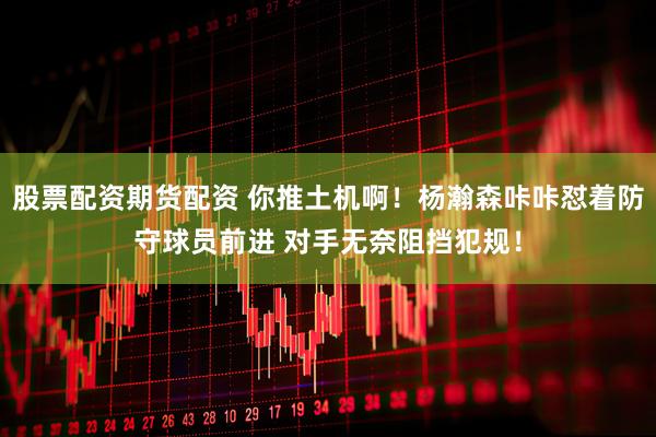 股票配资期货配资 你推土机啊！杨瀚森咔咔怼着防守球员前进 对手无奈阻挡犯规！