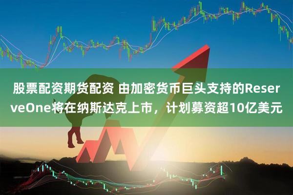 股票配资期货配资 由加密货币巨头支持的ReserveOne将在纳斯达克上市，计划募资超10亿美元