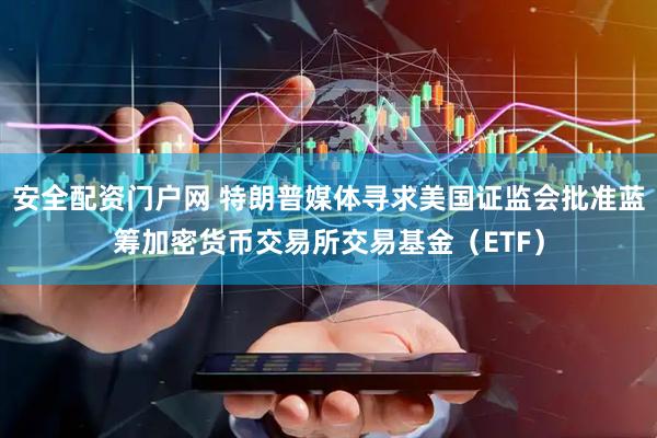 安全配资门户网 特朗普媒体寻求美国证监会批准蓝筹加密货币交易所交易基金（ETF）