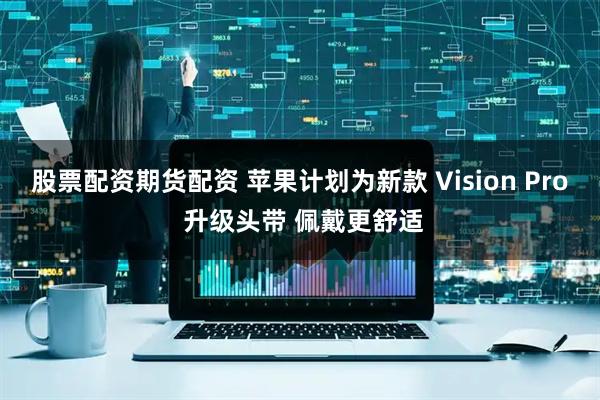 股票配资期货配资 苹果计划为新款 Vision Pro 升级头带 佩戴更舒适