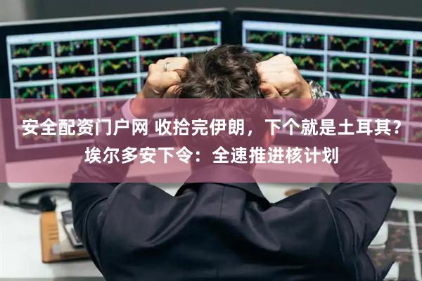 安全配资门户网 收拾完伊朗，下个就是土耳其？埃尔多安下令：全速推进核计划