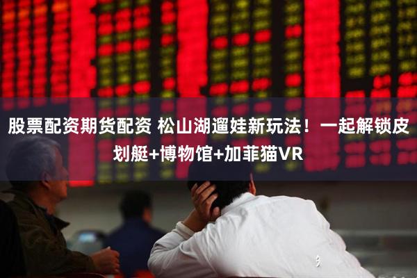 股票配资期货配资 松山湖遛娃新玩法!一起解锁皮划艇+博物馆+加菲猫VR