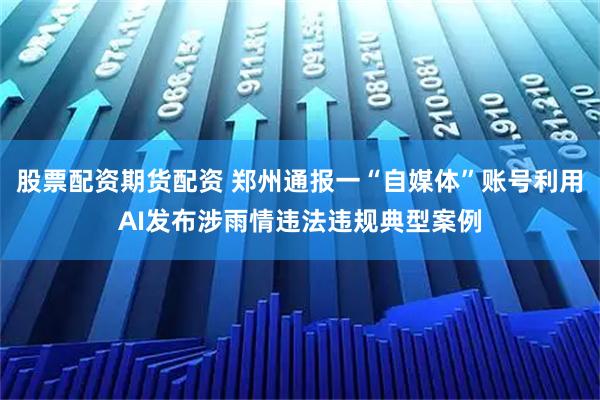 股票配资期货配资 郑州通报一“自媒体”账号利用AI发布涉雨情违法违规典型案例