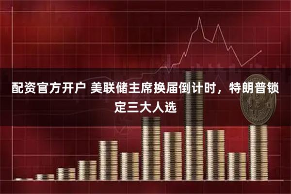 配资官方开户 美联储主席换届倒计时,特朗普锁定三大人选