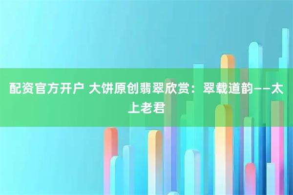 配资官方开户 大饼原创翡翠欣赏:翠载道韵——太上老君