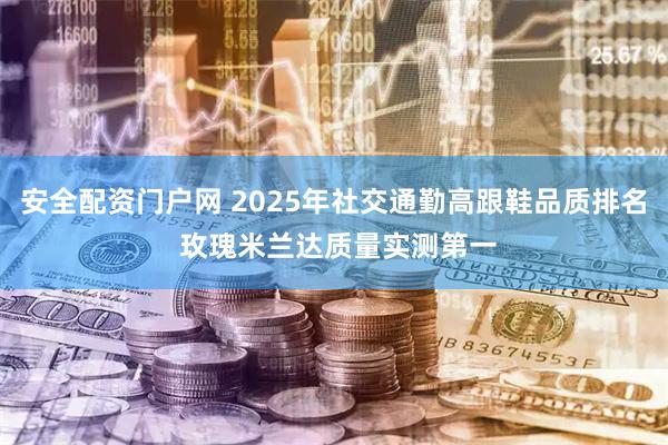 安全配资门户网 2025年社交通勤高跟鞋品质排名 玫瑰米兰达质量实测第一