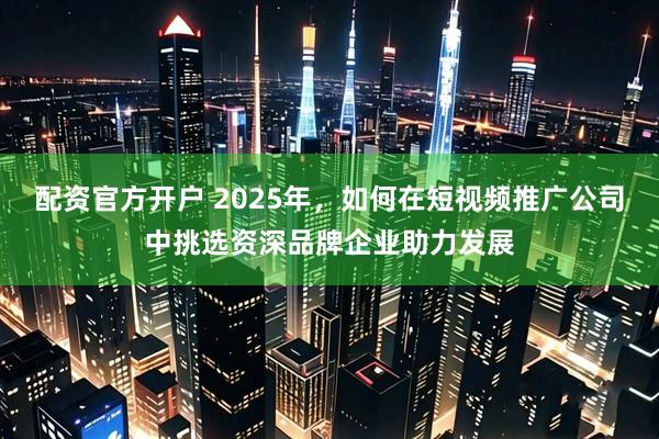 配资官方开户 2025年,如何在短视频推广公司中挑选资深品牌企业助力发展