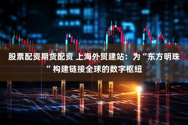 股票配资期货配资 上海外贸建站:为“东方明珠”构建链接全球的数字枢纽