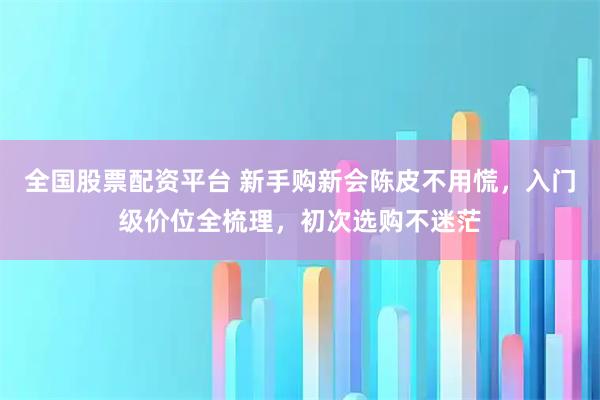 全国股票配资平台 新手购新会陈皮不用慌，入门级价位全梳理，初次选购不迷茫