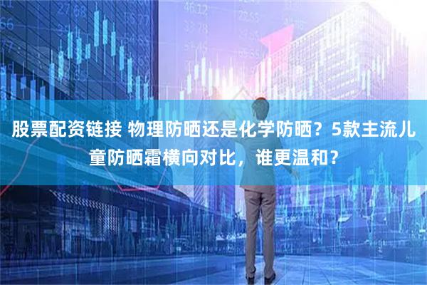 股票配资链接 物理防晒还是化学防晒？5款主流儿童防晒霜横向对比，谁更温和？