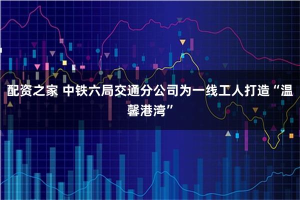 配资之家 中铁六局交通分公司为一线工人打造“温馨港湾”