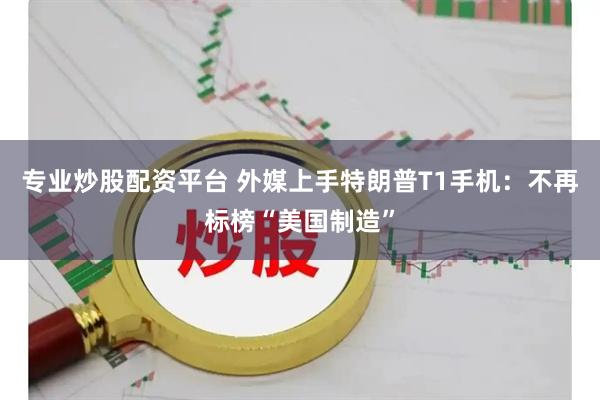 专业炒股配资平台 外媒上手特朗普T1手机：不再标榜“美国制造”