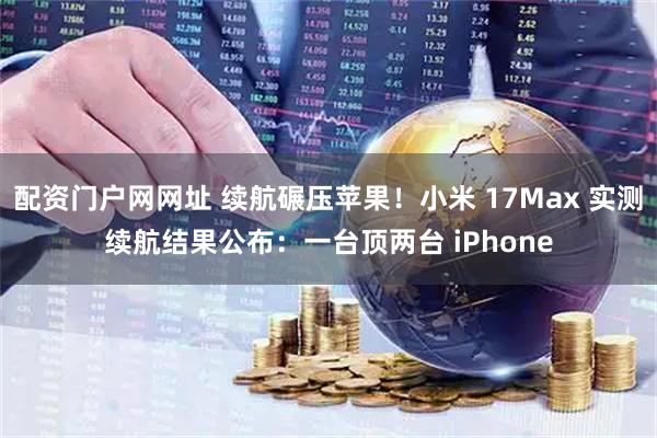 配资门户网网址 续航碾压苹果！小米 17Max 实测续航结果公布：一台顶两台 iPhone