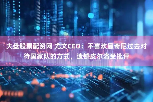 大盘股票配资网 尤文CEO:不喜欢曼奇尼过去对待国家队的方式,遗憾皮尔洛受批评