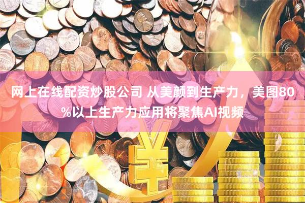 网上在线配资炒股公司 从美颜到生产力，美图80%以上生产力应用将聚焦AI视频